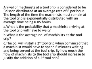Arrival of machinists at a tool crip is considered to be
Poisson distributed at an average rate of 6 per hour.
The length of the time the machinists must remain at
the tool crip is exponentially distributed with an
average time being 0.05 hours.
a.What is the probability that a machinist arriving at
the tool crip will have to wait?
b.What is the average no. of machinists at the tool
crip?
c.The co. will install a 2nd
tool crip when convinced that
a machinist would have to spend 6 minutes waiting
and being served at the tool crip. By how much the
flow of machinists to the tool crip should increase to
justify the addition of a 2nd
tool crip?
 