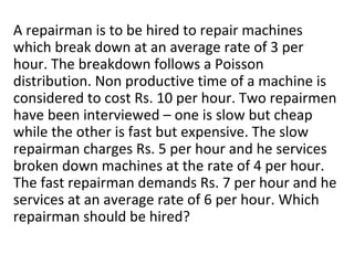 A repairman is to be hired to repair machines
which break down at an average rate of 3 per
hour. The breakdown follows a Poisson
distribution. Non productive time of a machine is
considered to cost Rs. 10 per hour. Two repairmen
have been interviewed – one is slow but cheap
while the other is fast but expensive. The slow
repairman charges Rs. 5 per hour and he services
broken down machines at the rate of 4 per hour.
The fast repairman demands Rs. 7 per hour and he
services at an average rate of 6 per hour. Which
repairman should be hired?
 