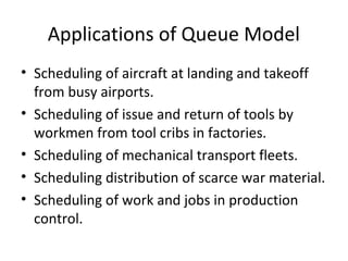 Applications of Queue Model
• Scheduling of aircraft at landing and takeoff
from busy airports.
• Scheduling of issue and return of tools by
workmen from tool cribs in factories.
• Scheduling of mechanical transport fleets.
• Scheduling distribution of scarce war material.
• Scheduling of work and jobs in production
control.
 