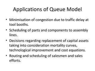 Applications of Queue Model
• Minimisation of congestion due to traffic delay at
tool booths.
• Scheduling of parts and components to assembly
lines.
• Decisions regarding replacement of capital assets
taking into consideration mortality curves,
technological improvement and cost equations.
• Routing and scheduling of salesmen and sales
efforts.
 