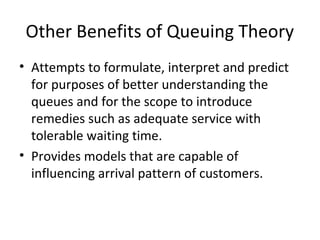 Other Benefits of Queuing Theory
• Attempts to formulate, interpret and predict
for purposes of better understanding the
queues and for the scope to introduce
remedies such as adequate service with
tolerable waiting time.
• Provides models that are capable of
influencing arrival pattern of customers.
 