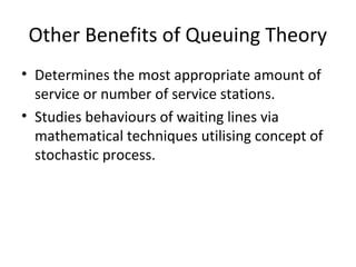 Other Benefits of Queuing Theory
• Determines the most appropriate amount of
service or number of service stations.
• Studies behaviours of waiting lines via
mathematical techniques utilising concept of
stochastic process.
 