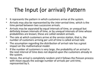 The Input (or arrival) Pattern
• It represents the pattern in which customers arrive at the system.
• Arrivals may also be represented by the inter-arrival time, which is the
time period between two successive arrivals.
• Arrivals may be separated by equal intervals of time, or unequal but
definitely known intervals of time, or by unequal intervals of time whose
probabilities are known; these are called random arrivals.
• The rate at which customers arrive at the service station, that is, the
number of customers arriving per unit of time is called arrival rate.
• The assumption regarding the distribution of arrival rate has a great
impact on the mathematical model.
• If the number of customers is very large, the probability of an arrival in
the next interval of time does not depend upon the customers already in
the system.
• Hence, the arrival is completely random and it follows the Poisson process
with mean equals the average number of arrivals per unit time,
represented by λ.
 