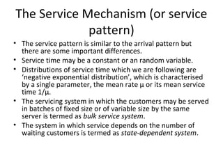 The Service Mechanism (or service
pattern)
• The service pattern is similar to the arrival pattern but
there are some important differences.
• Service time may be a constant or an random variable.
• Distributions of service time which we are following are
‘negative exponential distribution’, which is characterised
by a single parameter, the mean rate µ or its mean service
time 1/µ.
• The servicing system in which the customers may be served
in batches of fixed size or of variable size by the same
server is termed as bulk service system.
• The system in which service depends on the number of
waiting customers is termed as state-dependent system.
 