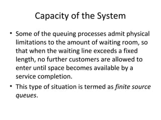Capacity of the System
• Some of the queuing processes admit physical
limitations to the amount of waiting room, so
that when the waiting line exceeds a fixed
length, no further customers are allowed to
enter until space becomes available by a
service completion.
• This type of situation is termed as finite source
queues.
 