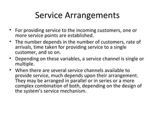 Service Arrangements
• For providing service to the incoming customers, one or
more service points are established.
• The number depends in the number of customers, rate of
arrivals, time taken for providing service to a single
customer, and so on.
• Depending on these variables, a service channel is single or
multiple.
• When there are several service channels available to
provide service, much depends upon their arrangement.
They may be arranged in parallel or in series or a more
complex combination of both, depending on the design of
the system’s service mechanism.
 