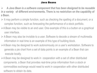 Java Beans

 A Java Bean is a software component that has been designed to be reusable
in a variety of different environments. There is no restriction on the capability of
a Bean.
 It may perform a simple function, such as checking the spelling of a document, or a
    complex function, such as forecasting the performance of a stock portfolio.
A Bean may be visible to an end user. One example of this is a button on a graphical
    user interface.
 A Bean may also be invisible to a user. Software to decode a stream of multimedia
    information in real time is an example of this type of building block.
A Bean may be designed to work autonomously on a user’s workstation. Software to
    generate a pie chart from a set of data points is an example of a Bean that can
     execute locally.
A Bean may be designed to work in cooperation with a set of other distributed
   components. a Bean that provides real-time price information from a stock or
   commodities exchange would need to work in cooperation with other distributed
   software to obtain its data.
 