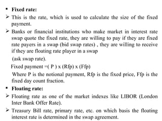  Fixed rate:
 This is the rate, which is used to calculate the size of the fixed
payment.
 Banks or financial institutions who make market in interest rate
swap quote the fixed rate, they are willing to pay if they are fixed
rate payers in a swap (bid swap rates) , they are willing to receive
if they are floating rate player in a swap
(ask swap rate).
Fixed payment =( P ) x (Rfp) x (Ffp)
Where P is the notional payment, Rfp is the fixed price, Ffp is the
fixed day count fraction.
 Floating rate:
 Floating rate as one of the market indexes like LIBOR (London
Inter Bank Offer Rate).
 Treasury Bill rate, primary rate, etc. on which basis the floating
interest rate is determined in the swap agreement.
 