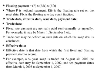  Floating payment = (P) x (Rfe) x (Ffe)
 Where P is notional payment, Rfe is the floating rate set on the
reset date, Ffx is the floating rate day count fraction.
 Trade date, effective date, reset date, payment date:
 Trade date:
 Fixed rate payment are normally paid semi-annually or annually.
For example, it may be March 1, September 1 etc.
 Trade date may be defined as such date on which the swap deal is
concluded.
 Effective date:
 Effective date is that date from which the first fixed and floating
payment start to accrue.
 For example, a 5- year swap is traded on August 30, 2002 the
effective date may be September 1, 2002, and ten payment dates
from March 1, 2003 to September 1, 2007.
 