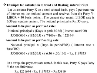  Example for calculation of fixed and floating interest rate:
Let us assume Party X on a semi-annual basis, pays 7 per cent rate
of interest on the notional amount and receives from the Party Y
LIBOR + 30 basis points . The current six- month LIBOR rate is
6.30 per cent per annum. The notional principal is Rs. 35 crore.
Amount to be paid as per fixed rate:
Notional principal x (Days in period/365) ( Interest rate/100)
350000000 x (182/365) x ( 7/100) = Rs. 1221644
Amount to be paid as per floating rate:
Notional principal x (Days in period/365) ( Interest rate +
base/100)
350000000 x (182/365) x ( 6.30 + .30/100) = Rs. 1167833
In a swap, the payments are netted. In this case, Party X pays Party
Y the net difference.
Rs. 1221644 - Rs. 1167833 = Rs.53810
 