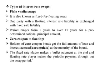  Types of interest rate swaps:
 Plain vanila swap:
 It is also known as fixed-for-floating swap.
 One party with a floating interest rate liability is exchanged
with fixed rate liability.
 Period ranges from 2 years to over 15 years for a pre-
determined notional principal amount.
 Zero coupon to floating:
 Holders of zero-coupon bonds get the full amount of loan and
interest accrued(accumulate) at the maturity of the bound.
 The fixed rate player makes a bullet payment at the end and
floating rate player makes the periodic payment through out
the swap period.`
 