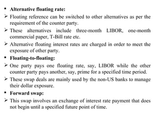  Alternative floating rate:
 Floating reference can be switched to other alternatives as per the
requirement of the counter party.
 These alternatives include three-month LIBOR, one-month
commercial paper, T-Bill rate etc.
 Alternative floating interest rates are charged in order to meet the
exposure of other party.
 Floating-to-floating:
 One party pays one floating rate, say, LIBOR while the other
counter party pays another, say, prime for a specified time period.
 These swap deals are mainly used by the non-US banks to manage
their dollar exposure.
 Forward swap:
 This swap involves an exchange of interest rate payment that does
not begin until a specified future point of time.
 