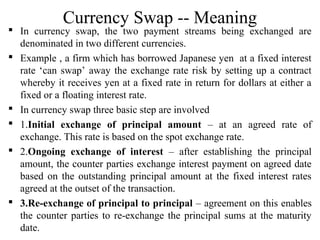 Currency Swap -- Meaning
 In currency swap, the two payment streams being exchanged are
denominated in two different currencies.
 Example , a firm which has borrowed Japanese yen at a fixed interest
rate ‘can swap’ away the exchange rate risk by setting up a contract
whereby it receives yen at a fixed rate in return for dollars at either a
fixed or a floating interest rate.
 In currency swap three basic step are involved
 1.Initial exchange of principal amount – at an agreed rate of
exchange. This rate is based on the spot exchange rate.
 2.Ongoing exchange of interest – after establishing the principal
amount, the counter parties exchange interest payment on agreed date
based on the outstanding principal amount at the fixed interest rates
agreed at the outset of the transaction.
 3.Re-exchange of principal to principal – agreement on this enables
the counter parties to re-exchange the principal sums at the maturity
date.
 