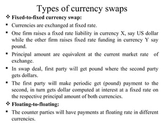 Types of currency swaps
 Fixed-to-fixed currency swap:
 Currencies are exchanged at fixed rate.
 One firm raises a fixed rate liability in currency X, say US dollar
while the other firm raises fixed rate funding in currency Y say
pound.
 Principal amount are equivalent at the current market rate of
exchange.
 In swap deal, first party will get pound where the second party
gets dollars.
 The first party will make periodic get (pound) payment to the
second, in turn gets dollar computed at interest at a fixed rate on
the respective principal amount of both currencies.
 Floating-to-floating:
 The counter parties will have payments at floating rate in different
currencies.
 