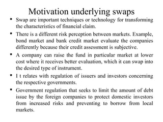 Motivation underlying swaps
 Swap are important techniques or technology for transforming
the characteristics of financial claim.
 There is a different risk perception between markets. Example,
bond market and bank credit market evaluate the companies
differently because their credit assessment is subjective.
 A company can raise the fund in particular market at lower
cost where it receives better evaluation, which it can swap into
the desired type of instrument.
 I t relates with regulation of issuers and investors concerning
the respective governments.
 Government regulation that seeks to limit the amount of debt
issue by the foreign companies to protect domestic investors
from increased risks and preventing to borrow from local
markets.
 