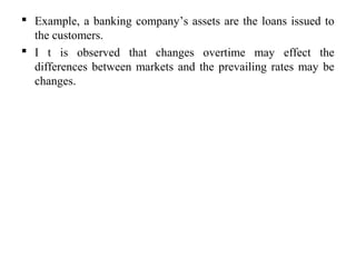  Example, a banking company’s assets are the loans issued to
the customers.
 I t is observed that changes overtime may effect the
differences between markets and the prevailing rates may be
changes.
 