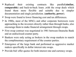  Replaced their existing contracts like parallel(similar,
comparable) and back-to-back loans ,with the swap deals which
found them more flexible and suitable due to simpler
documentation and single jurisdiction. (authority, power).
 Swap were found to lower financing cost and tax differences.
 In 1980s, most of the MNCs and other corporate borrowers were
approaching to the investors directly rather than through banks, also
encourage them to make financial arrangement through swaps.
 First swap contract was negotiated in 1981 between Deutsche Bank
and an undisclosed counter party.
 Bankers were only acting as brokers in the swap markets to match
the complimentary requirement of the counter parties.
 Emergence of the large bank and performed as aggressive market
makers specifically in dollar interest rate swaps.
 Provide bid/ offer quotes for both interest rate and currency swaps.
 