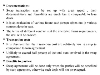  Documentations:
 Swap transaction may be set up with great speed , their
documentations and formalities are much less in comparable to loan
deals.
 It is an evaluation of various future cash stream arisen out in various
contract done in past.
 The terms of different contract suit the interested firms requirements,
the deal will be enacted.
 Transaction cost:
 It is observed that the transaction cost are relatively low in swap in
comparison to loan agreement.
 Unlikely to exceed half percent of the total sum involved in the swap
agreement.
 Benefits to parties:
 Swap agreement will be done only when the parties will be benefited
by such agreement, otherwise such deals will not be excepted.
 