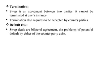  Termination:
 Swap is an agreement between two parties, it cannot be
terminated at one’s instance.
 Termination also requires to be accepted by counter parties.
 Default risk:
 Swap deals are bilateral agreement, the problems of potential
default by either of the counter party exist.
 