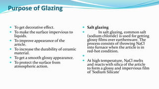 Purpose of Glazing
 To get decorative effect.
 To make the surface impervious to
liquids.
 To improve appearance of the
article.
 To increase the durability of ceramic
material.
 To get a smooth glossy appearance.
 To protect the surface from
atmospheric action.
 Salt glazing
 In salt glazing, common salt
(sodium chloride) is used for getting
glossy films over earthenware. The
process consists of throwing NaCl
into furnace when the article is in
red-hot condition.

 At high temperature, NaCl melts
and reacts with silica of the article
to form a glossy and impervious film
of 'Sodium Silicate'
 