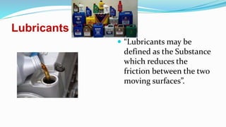 Lubricants
 “Lubricants may be
defined as the Substance
which reduces the
friction between the two
moving surfaces”.
 