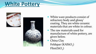 White Pottery
 White ware products consist of
refractory body and glossy'
coating. They are white ceramic
materials that are white in colour.
 The raw materials used for
manufacture of white pottery, are
given below.
 China Clay
Feldspar (KAlSiO2)
Flint(SiO2)
 