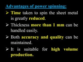 Advantages of power spinning:
 Time taken to spin the sheet metal
is greatly reduced.
 Thickness more than 1 mm can be
handled easily.
 Both accuracy and quality can be
maintained.
 It is suitable for high volume
production.
 