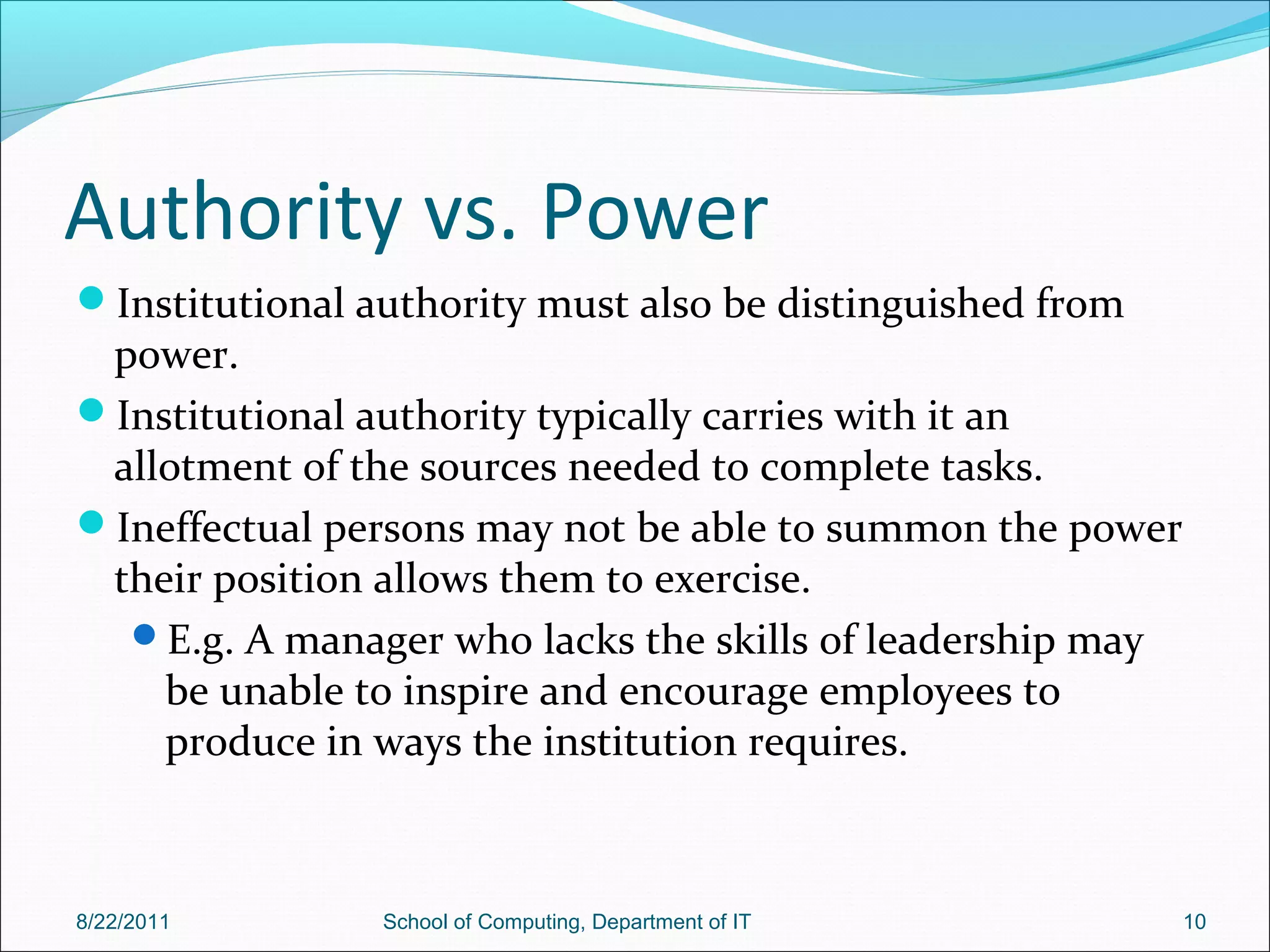 Authority vs. Power
Institutional authority must also be distinguished from
power.
Institutional authority typically carries with it an
allotment of the sources needed to complete tasks.
Ineffectual persons may not be able to summon the power
their position allows them to exercise.
E.g. A manager who lacks the skills of leadership may
be unable to inspire and encourage employees to
produce in ways the institution requires.
8/22/2011 School of Computing, Department of IT 10
 