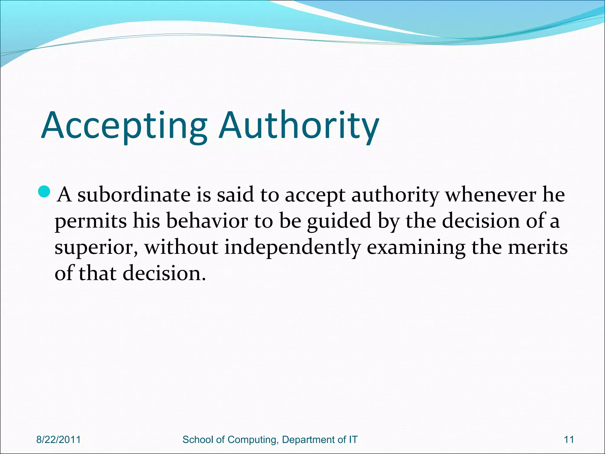 Accepting Authority
A subordinate is said to accept authority whenever he
permits his behavior to be guided by the decision of a
superior, without independently examining the merits
of that decision.
8/22/2011 School of Computing, Department of IT 11
 
