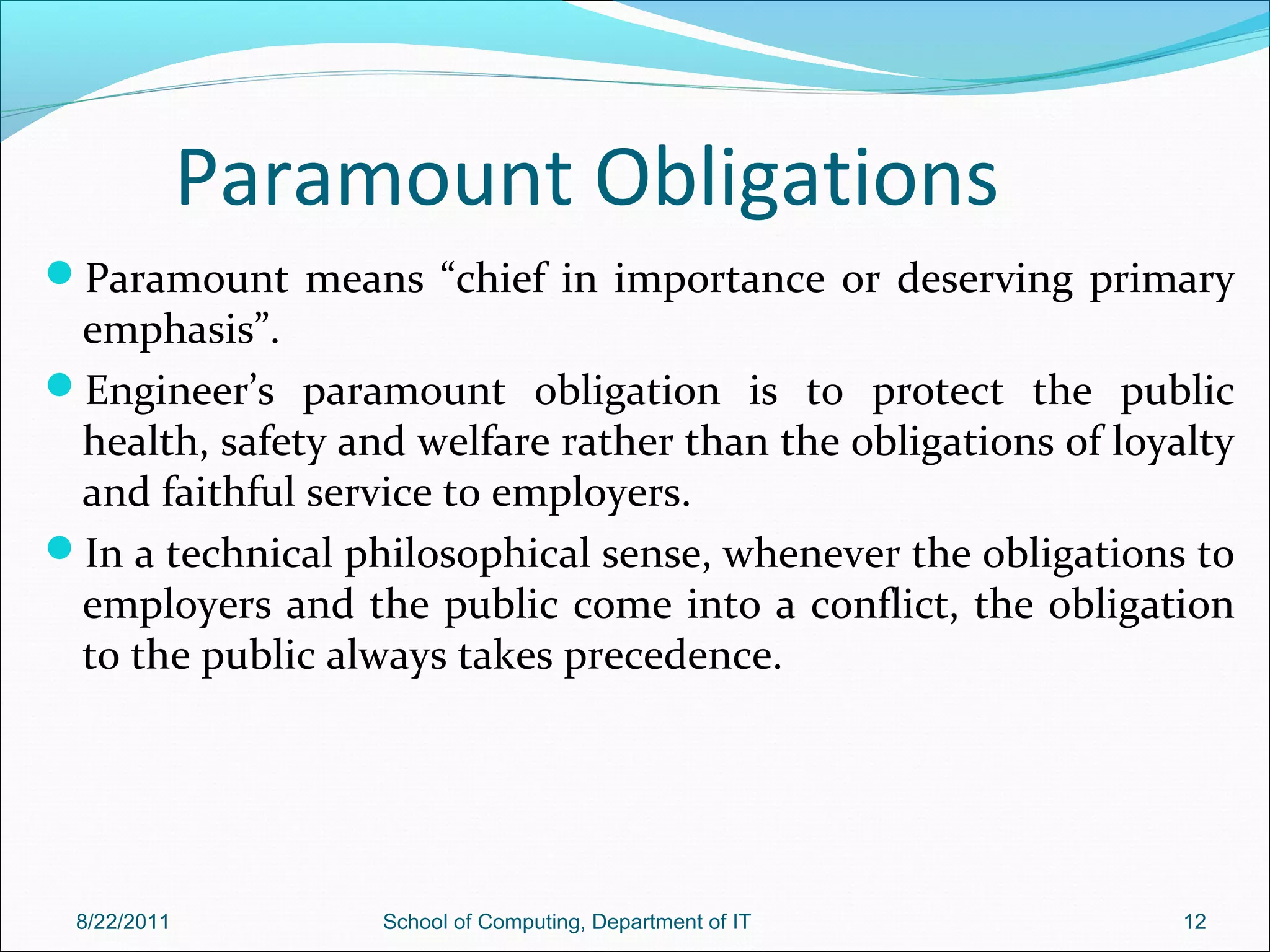 Paramount Obligations
Paramount means “chief in importance or deserving primary
emphasis”.
Engineer’s paramount obligation is to protect the public
health, safety and welfare rather than the obligations of loyalty
and faithful service to employers.
In a technical philosophical sense, whenever the obligations to
employers and the public come into a conflict, the obligation
to the public always takes precedence.
8/22/2011 School of Computing, Department of IT 12
 