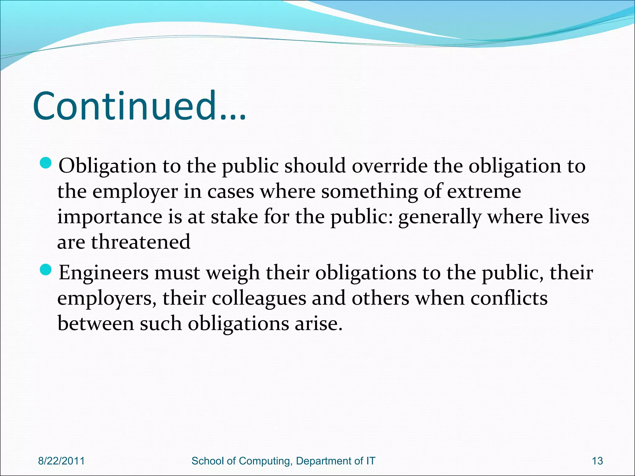 Continued…
Obligation to the public should override the obligation to
the employer in cases where something of extreme
importance is at stake for the public: generally where lives
are threatened
Engineers must weigh their obligations to the public, their
employers, their colleagues and others when conflicts
between such obligations arise.
8/22/2011 School of Computing, Department of IT 13
 