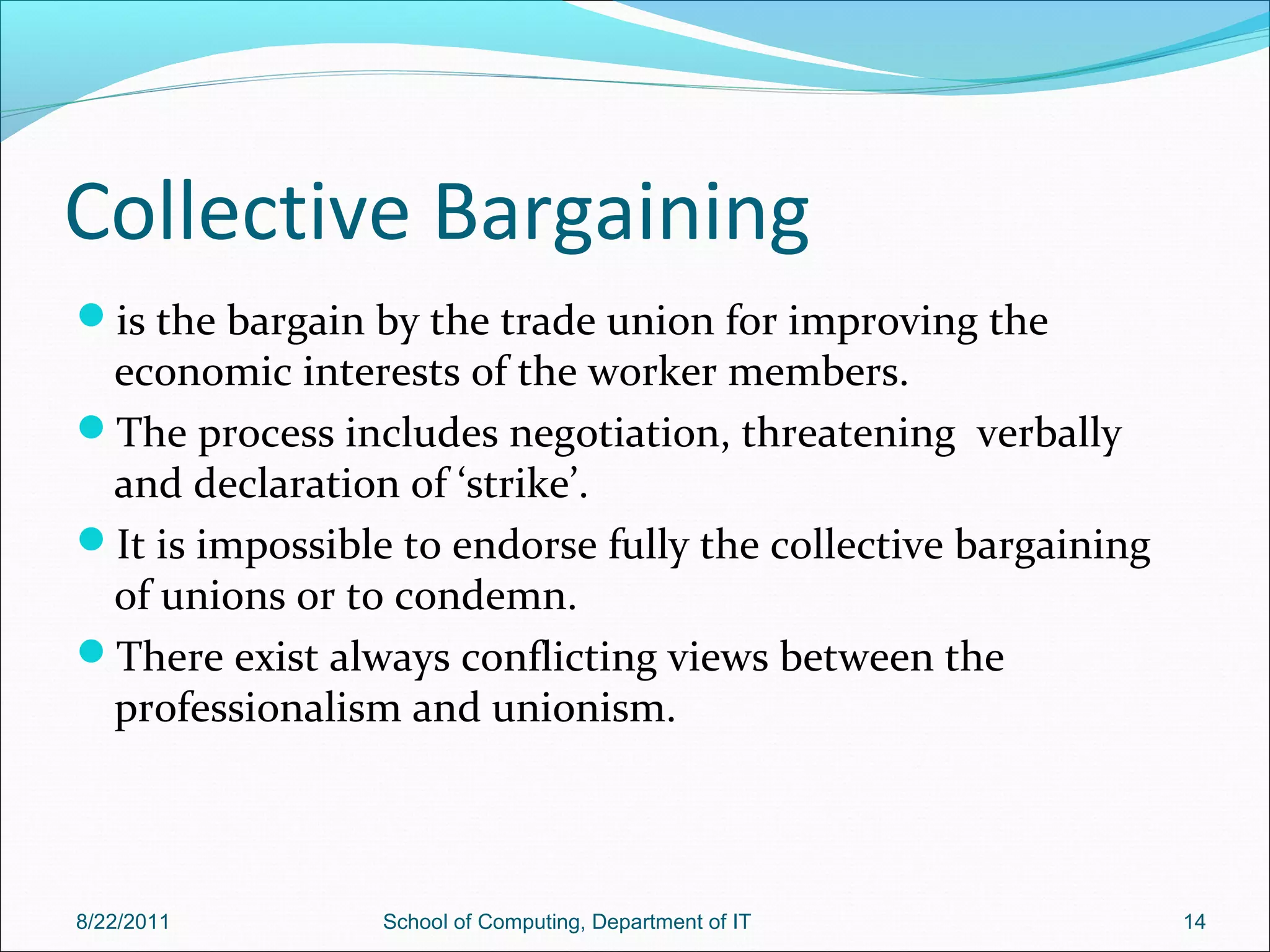 Collective Bargaining
is the bargain by the trade union for improving the
economic interests of the worker members.
The process includes negotiation, threatening verbally
and declaration of ‘strike’.
It is impossible to endorse fully the collective bargaining
of unions or to condemn.
There exist always conflicting views between the
professionalism and unionism.
8/22/2011 School of Computing, Department of IT 14
 