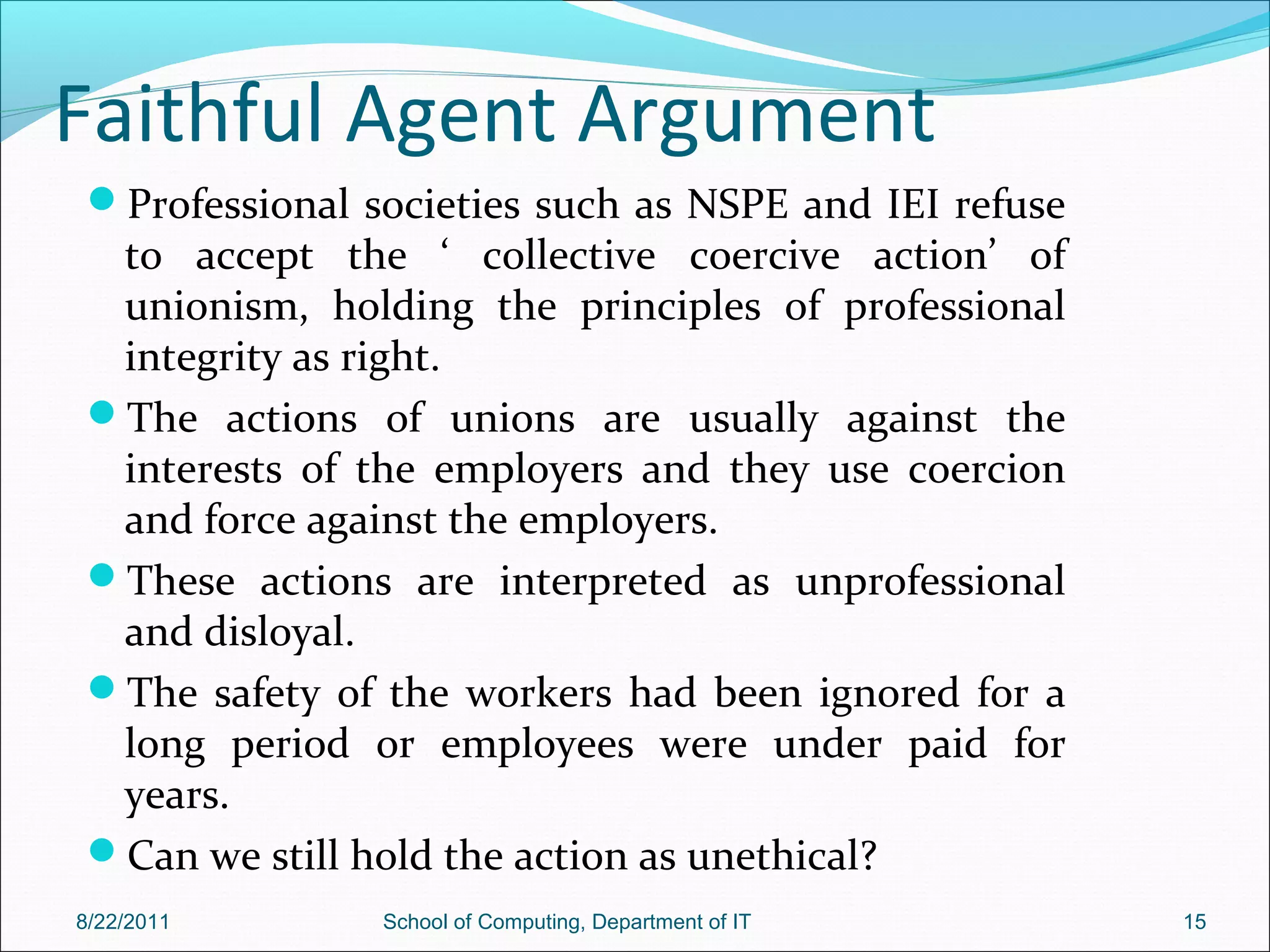 Faithful Agent Argument
Professional societies such as NSPE and IEI refuse
to accept the ‘ collective coercive action’ of
unionism, holding the principles of professional
integrity as right.
The actions of unions are usually against the
interests of the employers and they use coercion
and force against the employers.
These actions are interpreted as unprofessional
and disloyal.
The safety of the workers had been ignored for a
long period or employees were under paid for
years.
Can we still hold the action as unethical?
8/22/2011 School of Computing, Department of IT 15
 