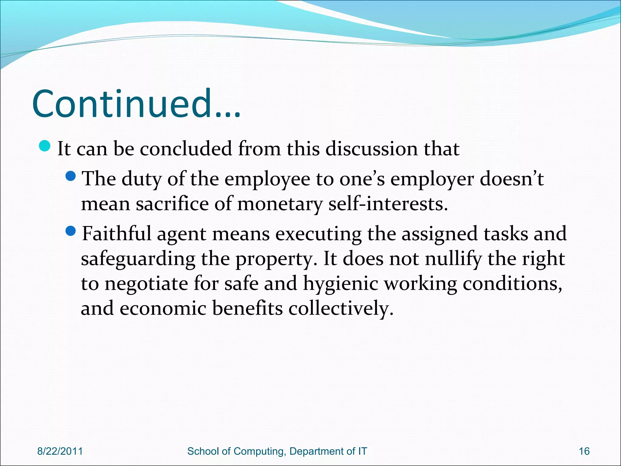 Continued…
It can be concluded from this discussion that
The duty of the employee to one’s employer doesn’t
mean sacrifice of monetary self-interests.
Faithful agent means executing the assigned tasks and
safeguarding the property. It does not nullify the right
to negotiate for safe and hygienic working conditions,
and economic benefits collectively.
8/22/2011 School of Computing, Department of IT 16
 