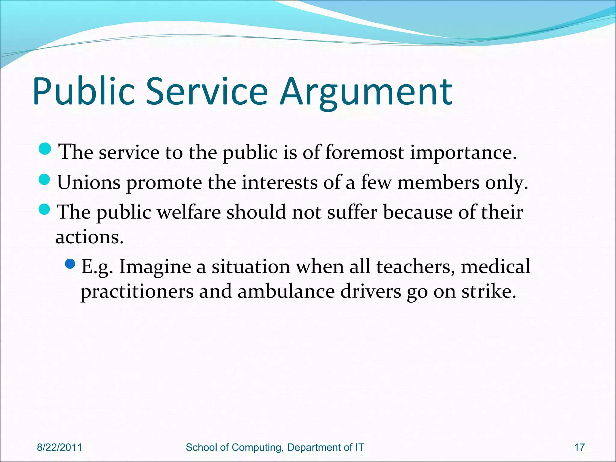 Public Service Argument
The service to the public is of foremost importance.
Unions promote the interests of a few members only.
The public welfare should not suffer because of their
actions.
E.g. Imagine a situation when all teachers, medical
practitioners and ambulance drivers go on strike.
8/22/2011 School of Computing, Department of IT 17
 