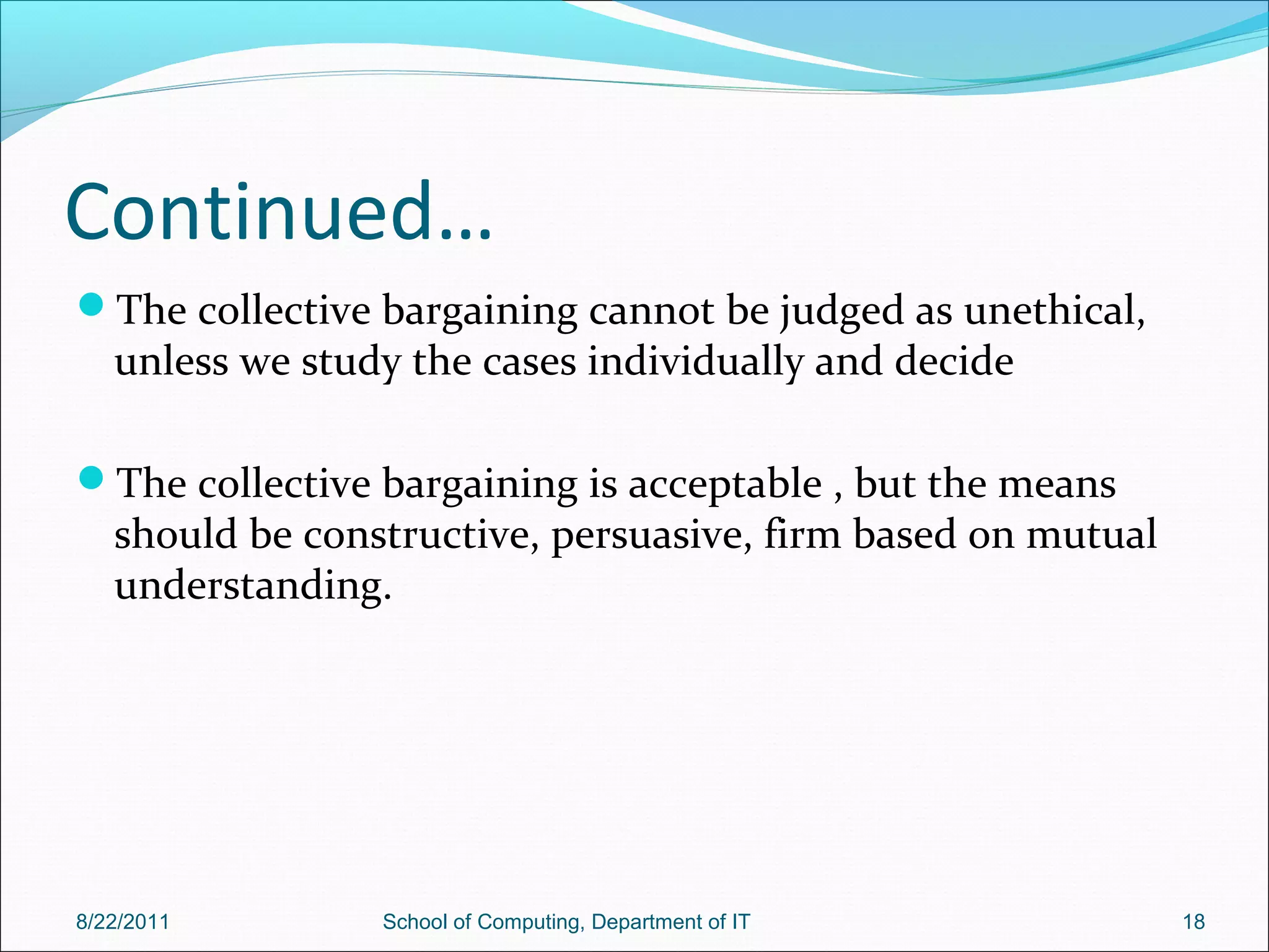 Continued…
The collective bargaining cannot be judged as unethical,
unless we study the cases individually and decide
The collective bargaining is acceptable , but the means
should be constructive, persuasive, firm based on mutual
understanding.
8/22/2011 School of Computing, Department of IT 18
 