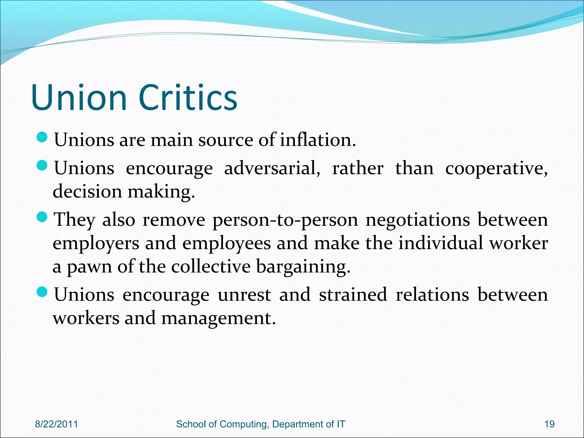 Union Critics
Unions are main source of inflation.
Unions encourage adversarial, rather than cooperative,
decision making.
They also remove person-to-person negotiations between
employers and employees and make the individual worker
a pawn of the collective bargaining.
Unions encourage unrest and strained relations between
workers and management.
8/22/2011 School of Computing, Department of IT 19
 