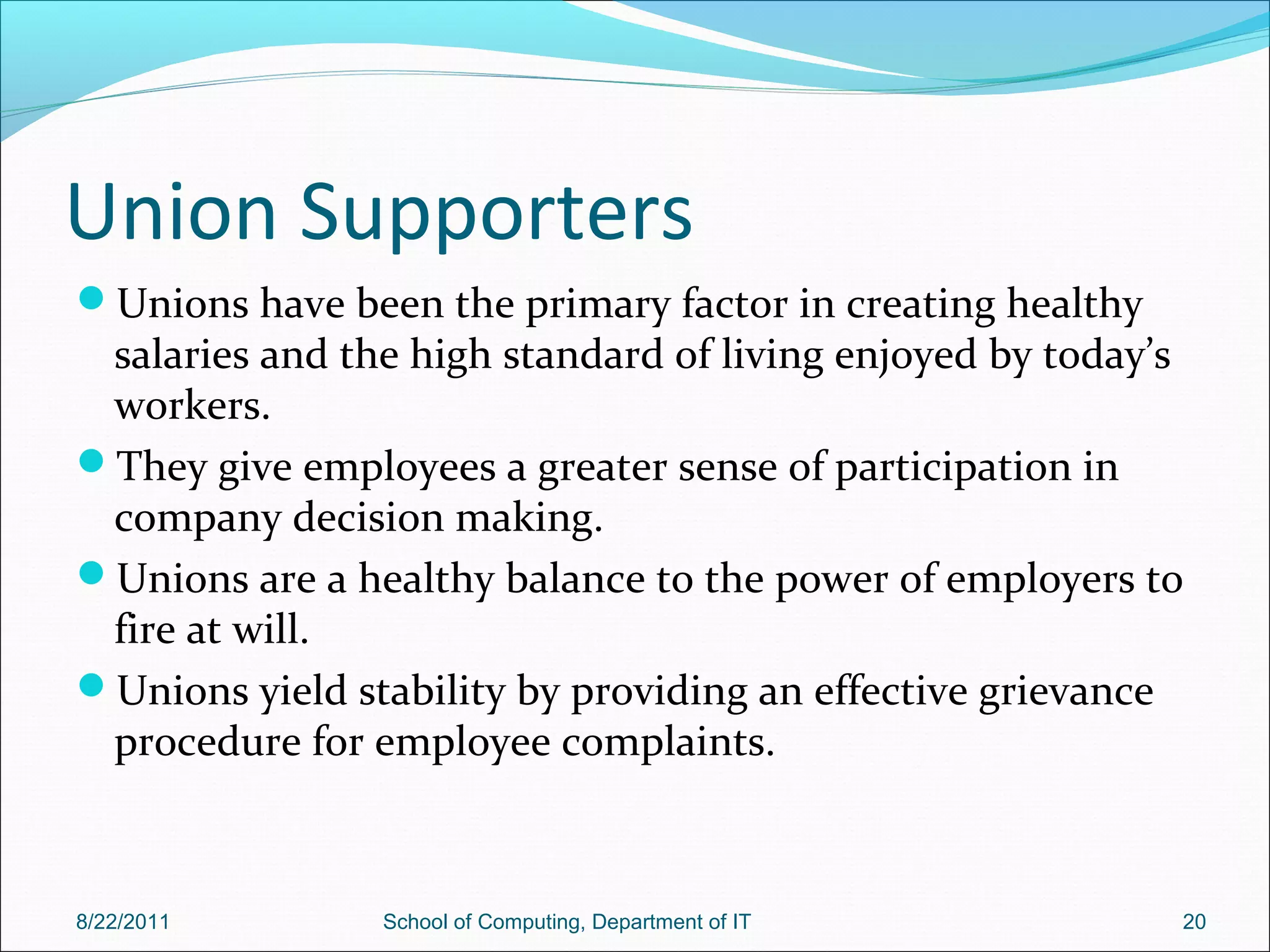 Union Supporters
Unions have been the primary factor in creating healthy
salaries and the high standard of living enjoyed by today’s
workers.
They give employees a greater sense of participation in
company decision making.
Unions are a healthy balance to the power of employers to
fire at will.
Unions yield stability by providing an effective grievance
procedure for employee complaints.
8/22/2011 School of Computing, Department of IT 20
 