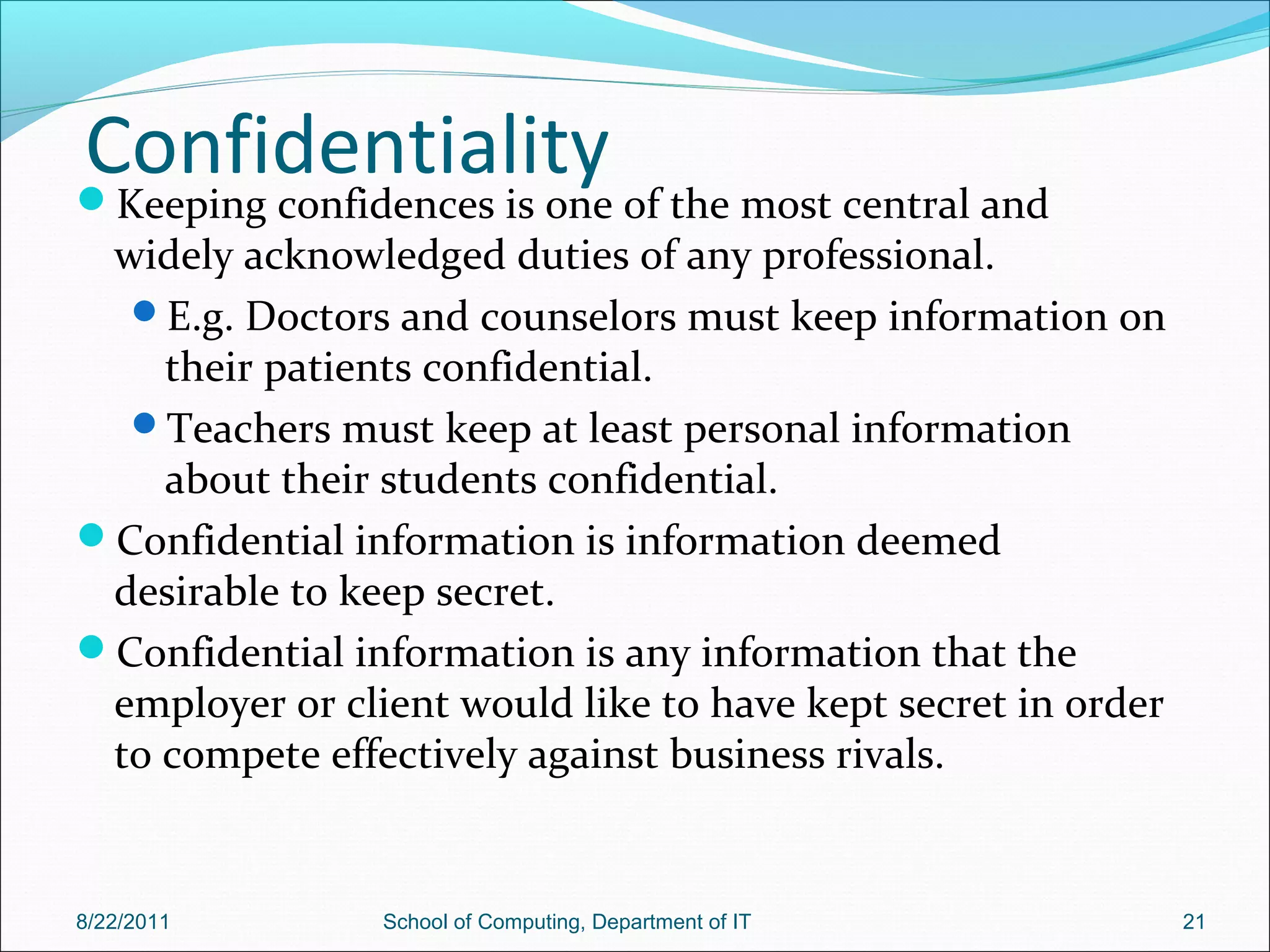 ConfidentialityKeeping confidences is one of the most central and
widely acknowledged duties of any professional.
E.g. Doctors and counselors must keep information on
their patients confidential.
Teachers must keep at least personal information
about their students confidential.
Confidential information is information deemed
desirable to keep secret.
Confidential information is any information that the
employer or client would like to have kept secret in order
to compete effectively against business rivals.
8/22/2011 School of Computing, Department of IT 21
 