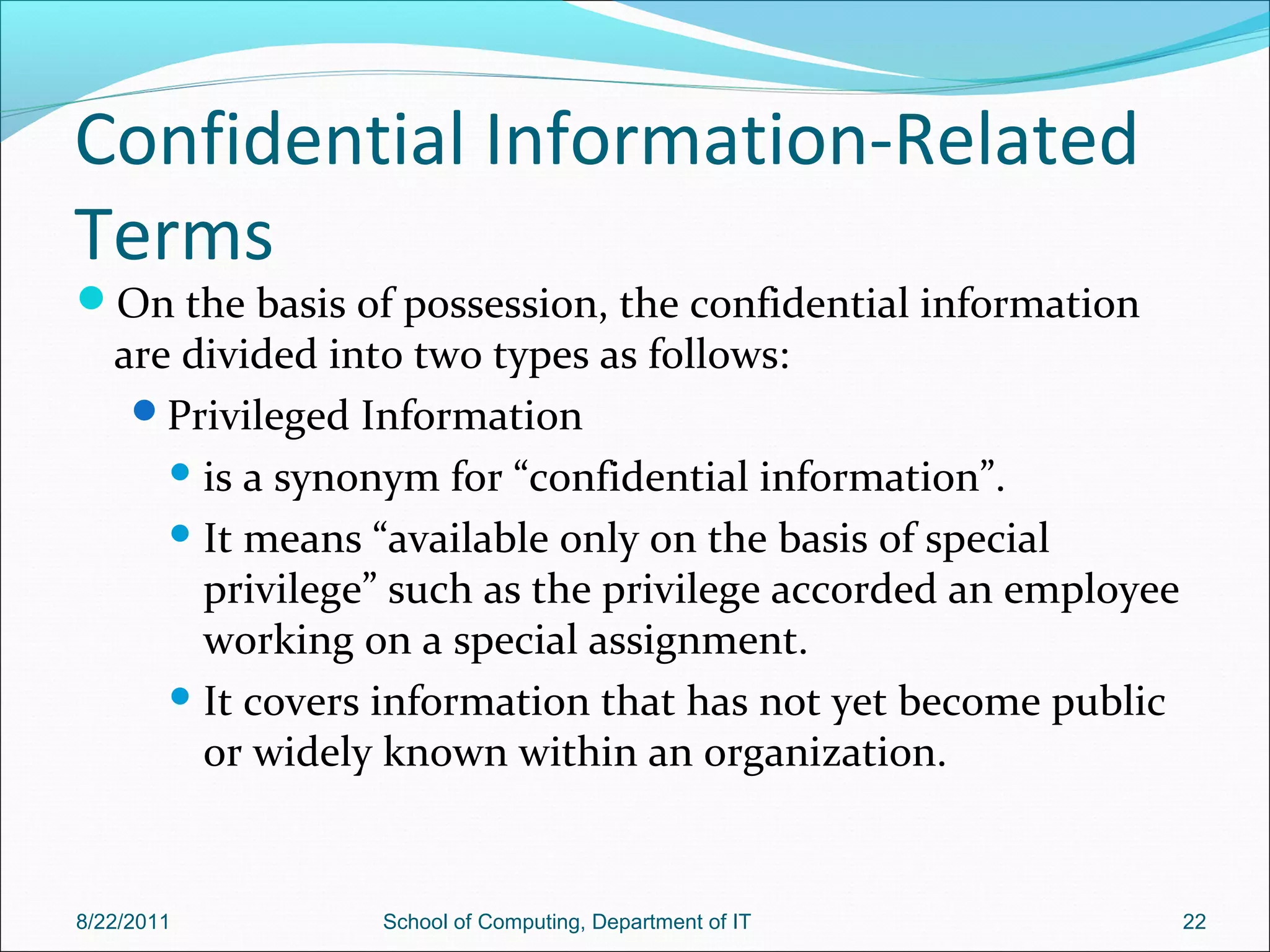 Confidential Information-Related
Terms
On the basis of possession, the confidential information
are divided into two types as follows:
Privileged Information
 is a synonym for “confidential information”.
 It means “available only on the basis of special
privilege” such as the privilege accorded an employee
working on a special assignment.
 It covers information that has not yet become public
or widely known within an organization.
8/22/2011 School of Computing, Department of IT 22
 