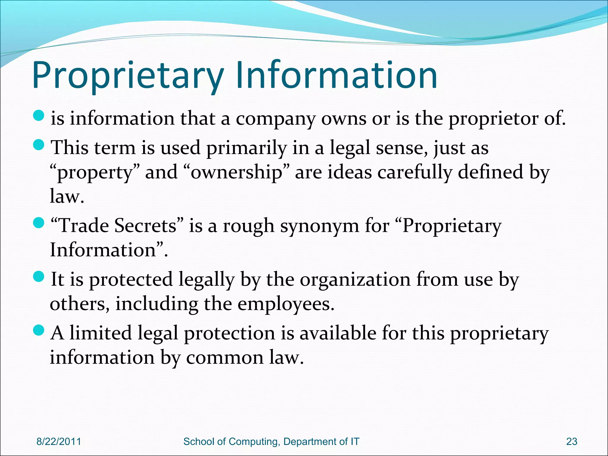 Proprietary Information
is information that a company owns or is the proprietor of.
This term is used primarily in a legal sense, just as
“property” and “ownership” are ideas carefully defined by
law.
“Trade Secrets” is a rough synonym for “Proprietary
Information”.
It is protected legally by the organization from use by
others, including the employees.
A limited legal protection is available for this proprietary
information by common law.
8/22/2011 School of Computing, Department of IT 23
 