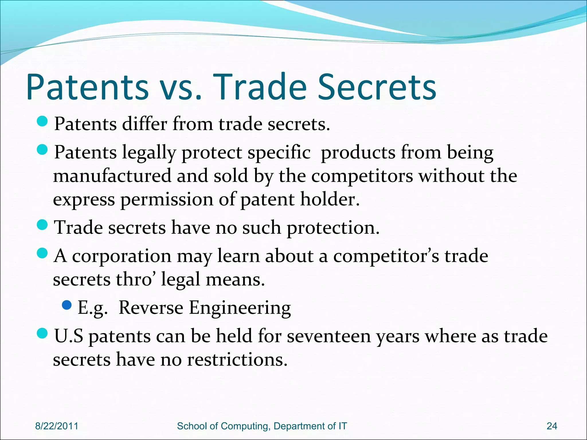 Patents vs. Trade Secrets
Patents differ from trade secrets.
Patents legally protect specific products from being
manufactured and sold by the competitors without the
express permission of patent holder.
Trade secrets have no such protection.
A corporation may learn about a competitor’s trade
secrets thro’ legal means.
E.g. Reverse Engineering
U.S patents can be held for seventeen years where as trade
secrets have no restrictions.
8/22/2011 School of Computing, Department of IT 24
 