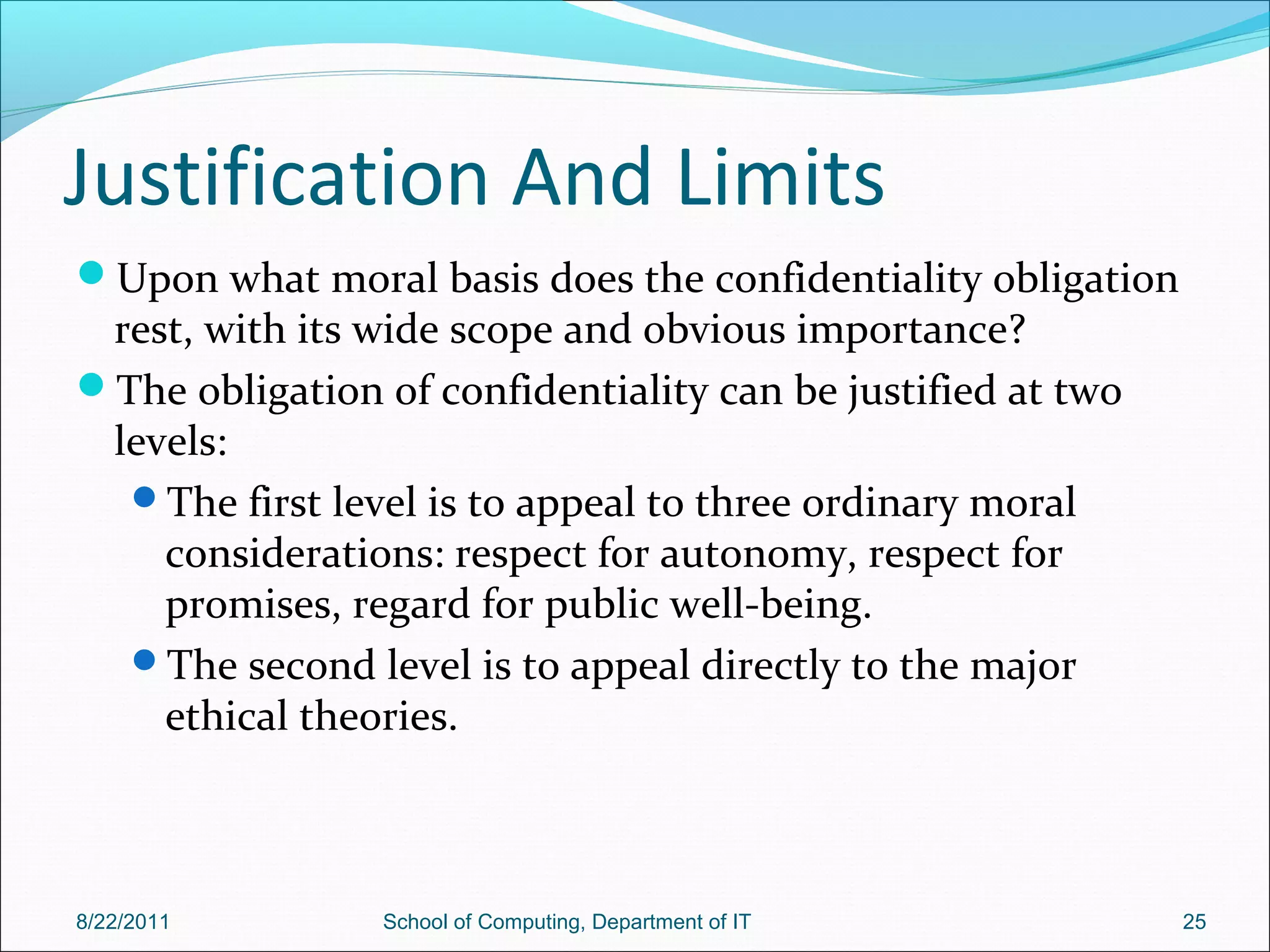 Justification And Limits
Upon what moral basis does the confidentiality obligation
rest, with its wide scope and obvious importance?
The obligation of confidentiality can be justified at two
levels:
The first level is to appeal to three ordinary moral
considerations: respect for autonomy, respect for
promises, regard for public well-being.
The second level is to appeal directly to the major
ethical theories.
8/22/2011 School of Computing, Department of IT 25
 