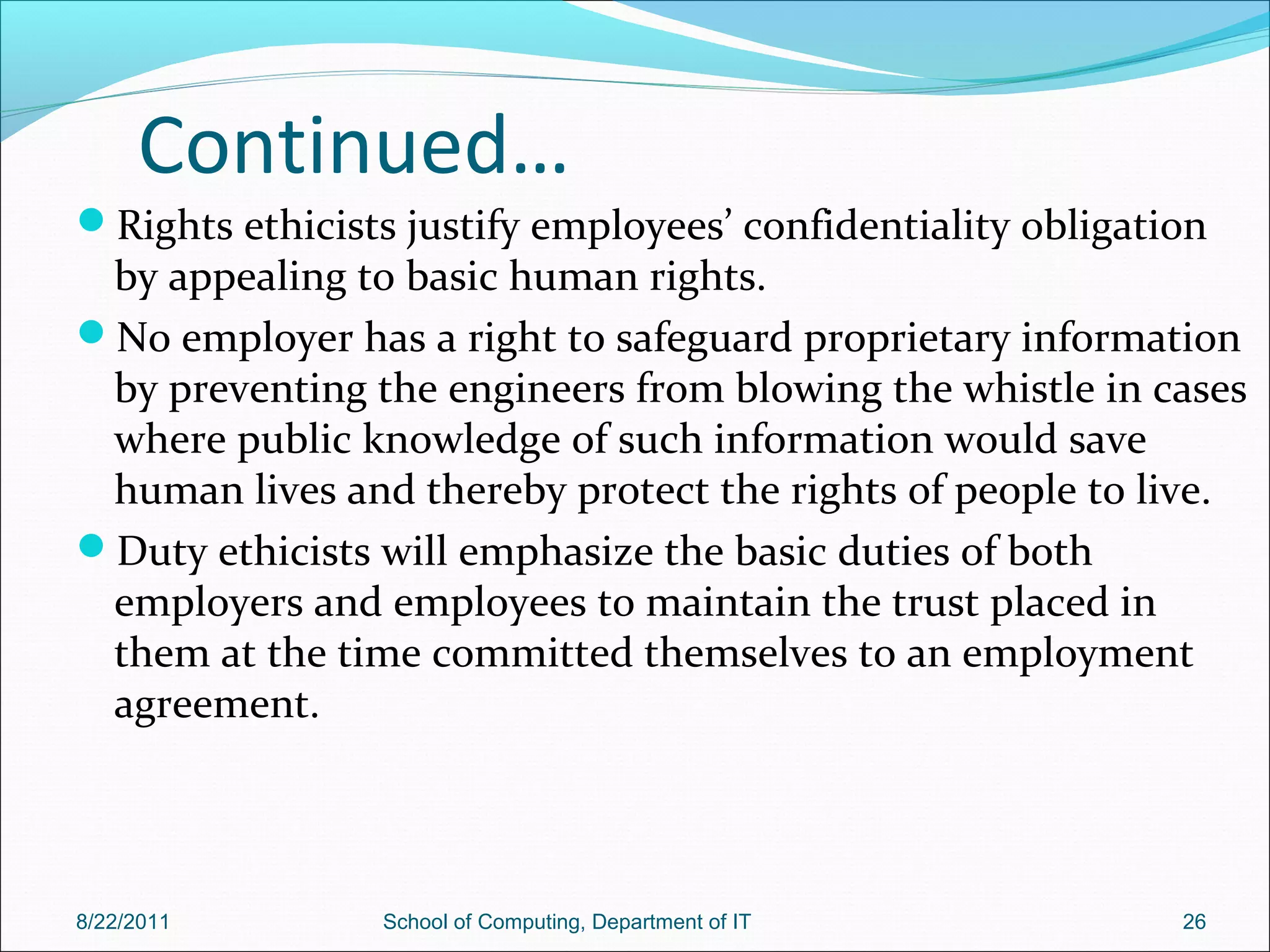 Continued…
Rights ethicists justify employees’ confidentiality obligation
by appealing to basic human rights.
No employer has a right to safeguard proprietary information
by preventing the engineers from blowing the whistle in cases
where public knowledge of such information would save
human lives and thereby protect the rights of people to live.
Duty ethicists will emphasize the basic duties of both
employers and employees to maintain the trust placed in
them at the time committed themselves to an employment
agreement.
8/22/2011 School of Computing, Department of IT 26
 