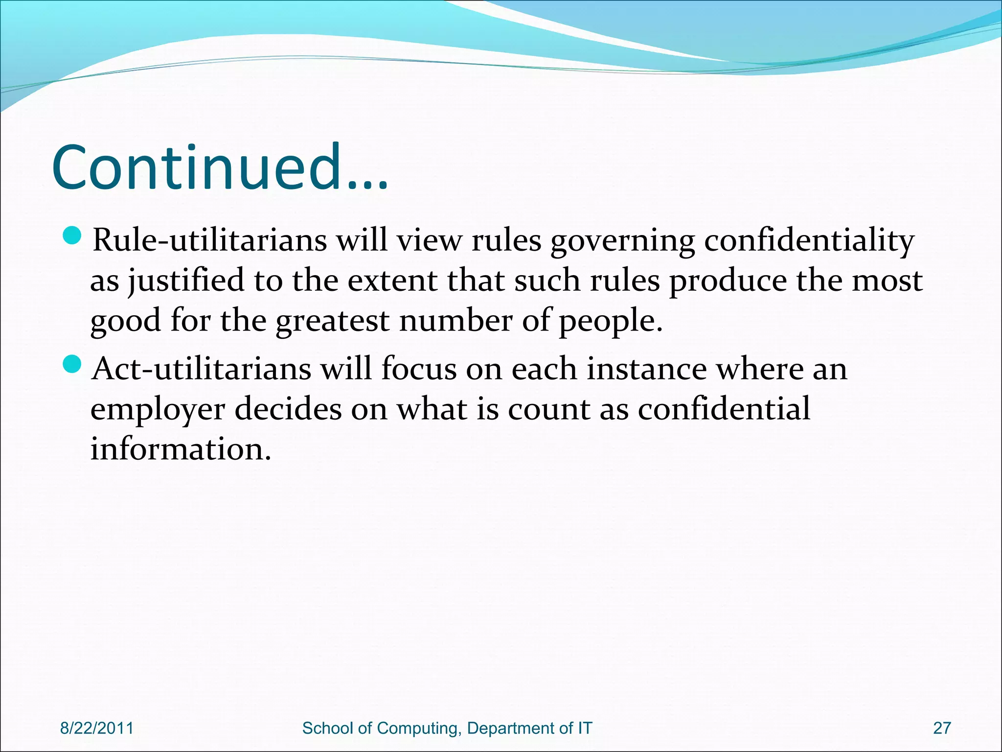 Continued…
Rule-utilitarians will view rules governing confidentiality
as justified to the extent that such rules produce the most
good for the greatest number of people.
Act-utilitarians will focus on each instance where an
employer decides on what is count as confidential
information.
8/22/2011 School of Computing, Department of IT 27
 