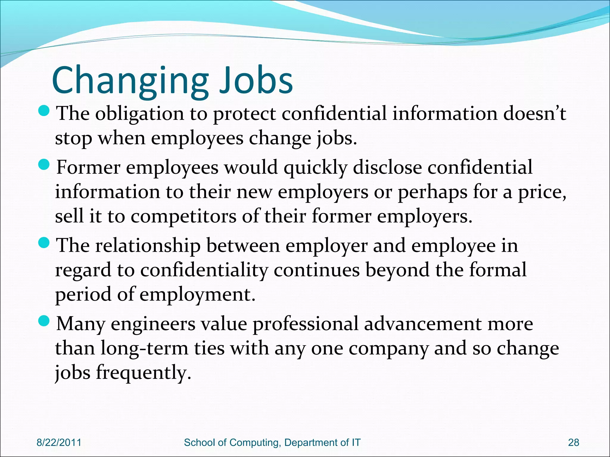 Changing Jobs
The obligation to protect confidential information doesn’t
stop when employees change jobs.
Former employees would quickly disclose confidential
information to their new employers or perhaps for a price,
sell it to competitors of their former employers.
The relationship between employer and employee in
regard to confidentiality continues beyond the formal
period of employment.
Many engineers value professional advancement more
than long-term ties with any one company and so change
jobs frequently.
8/22/2011 School of Computing, Department of IT 28
 