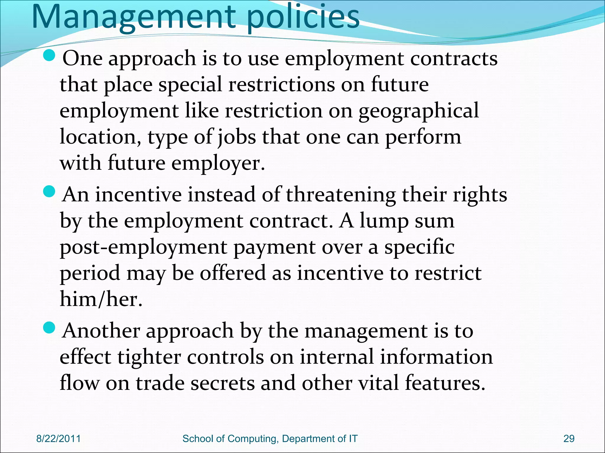 Management policies
One approach is to use employment contracts
that place special restrictions on future
employment like restriction on geographical
location, type of jobs that one can perform
with future employer.
An incentive instead of threatening their rights
by the employment contract. A lump sum
post-employment payment over a specific
period may be offered as incentive to restrict
him/her.
Another approach by the management is to
effect tighter controls on internal information
flow on trade secrets and other vital features.
8/22/2011 School of Computing, Department of IT 29
 