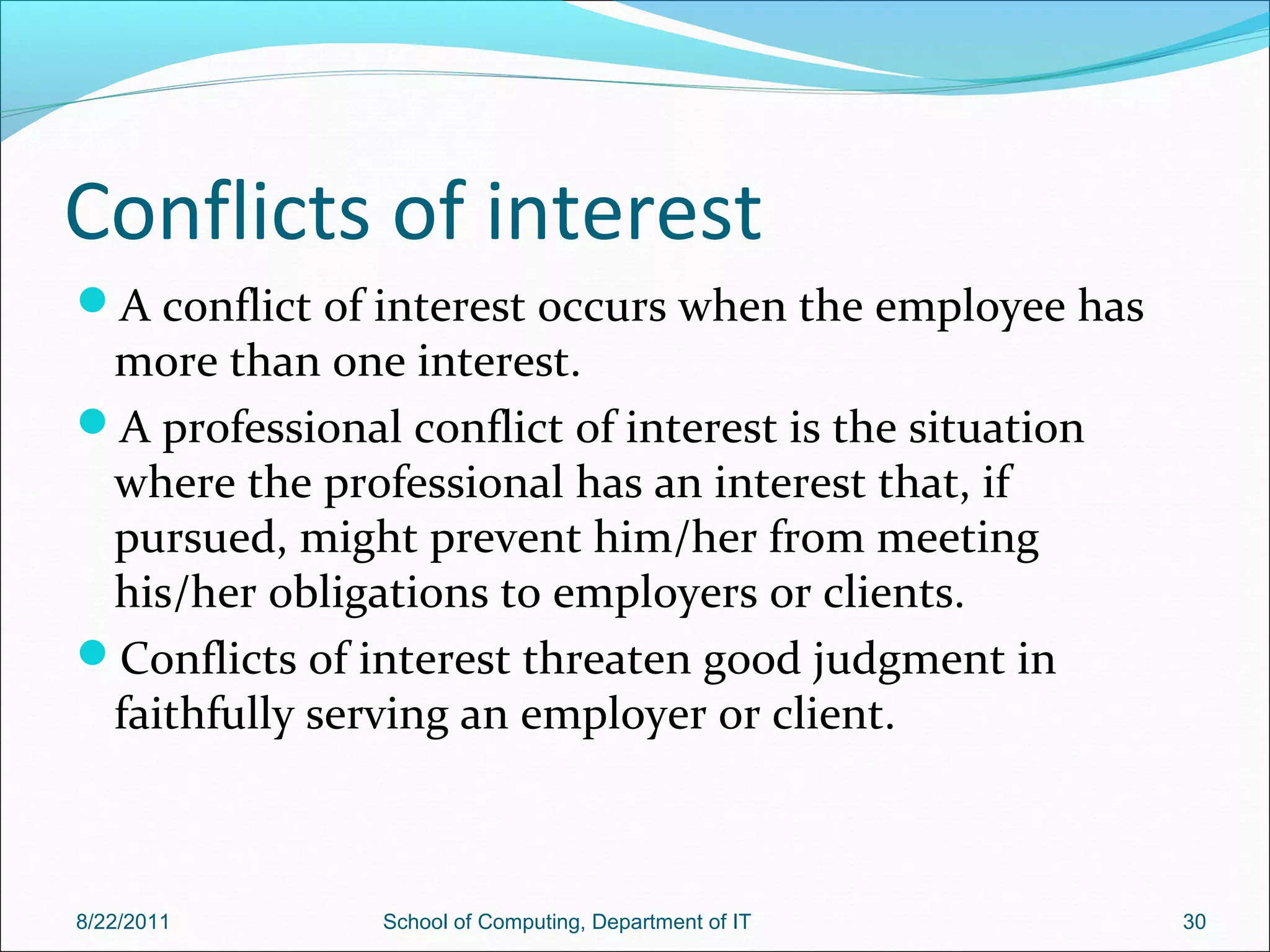 Conflicts of interest
A conflict of interest occurs when the employee has
more than one interest.
A professional conflict of interest is the situation
where the professional has an interest that, if
pursued, might prevent him/her from meeting
his/her obligations to employers or clients.
Conflicts of interest threaten good judgment in
faithfully serving an employer or client.
8/22/2011 School of Computing, Department of IT 30
 