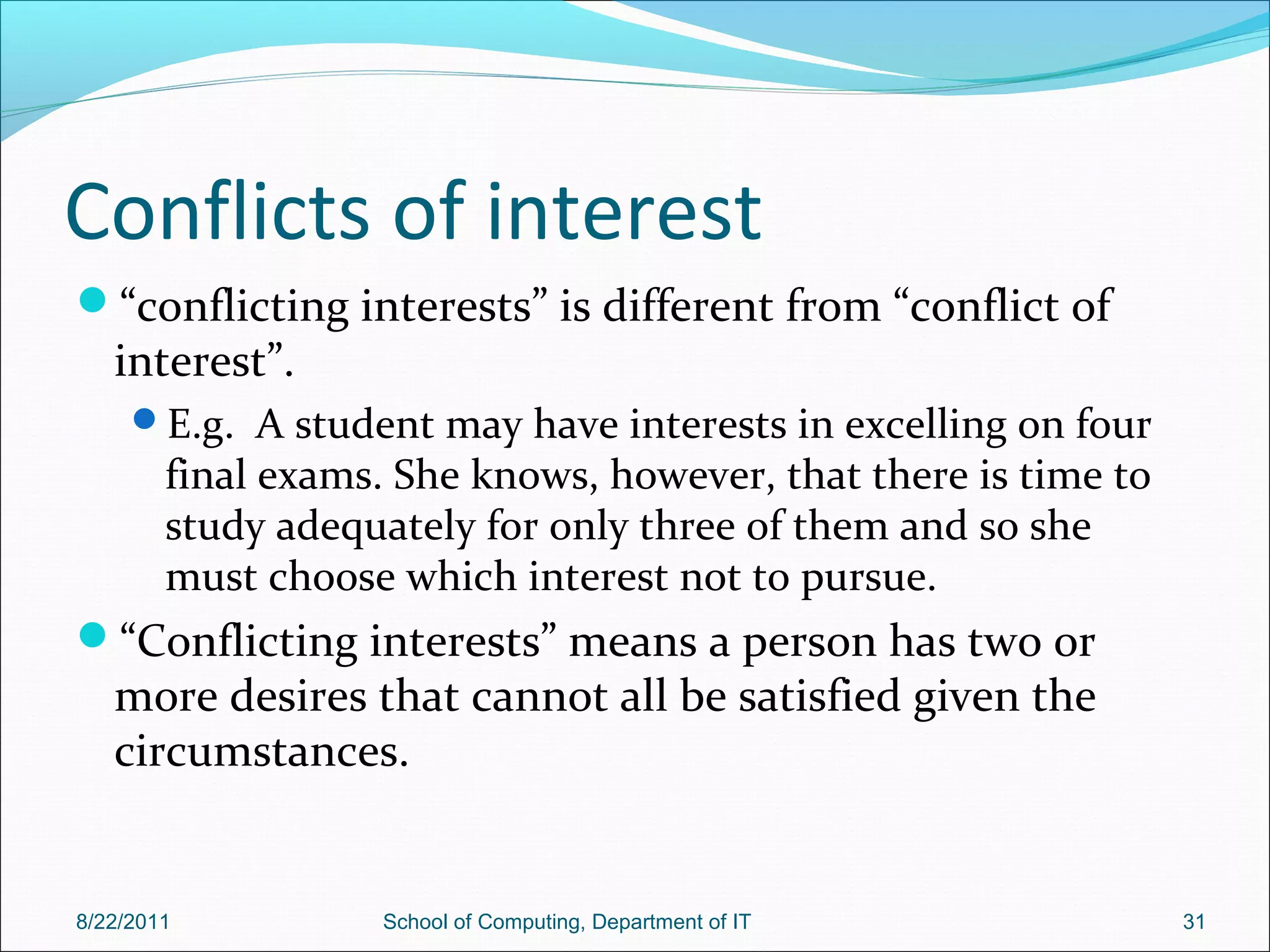 Conflicts of interest
“conflicting interests” is different from “conflict of
interest”.
E.g. A student may have interests in excelling on four
final exams. She knows, however, that there is time to
study adequately for only three of them and so she
must choose which interest not to pursue.
“Conflicting interests” means a person has two or
more desires that cannot all be satisfied given the
circumstances.
8/22/2011 School of Computing, Department of IT 31
 