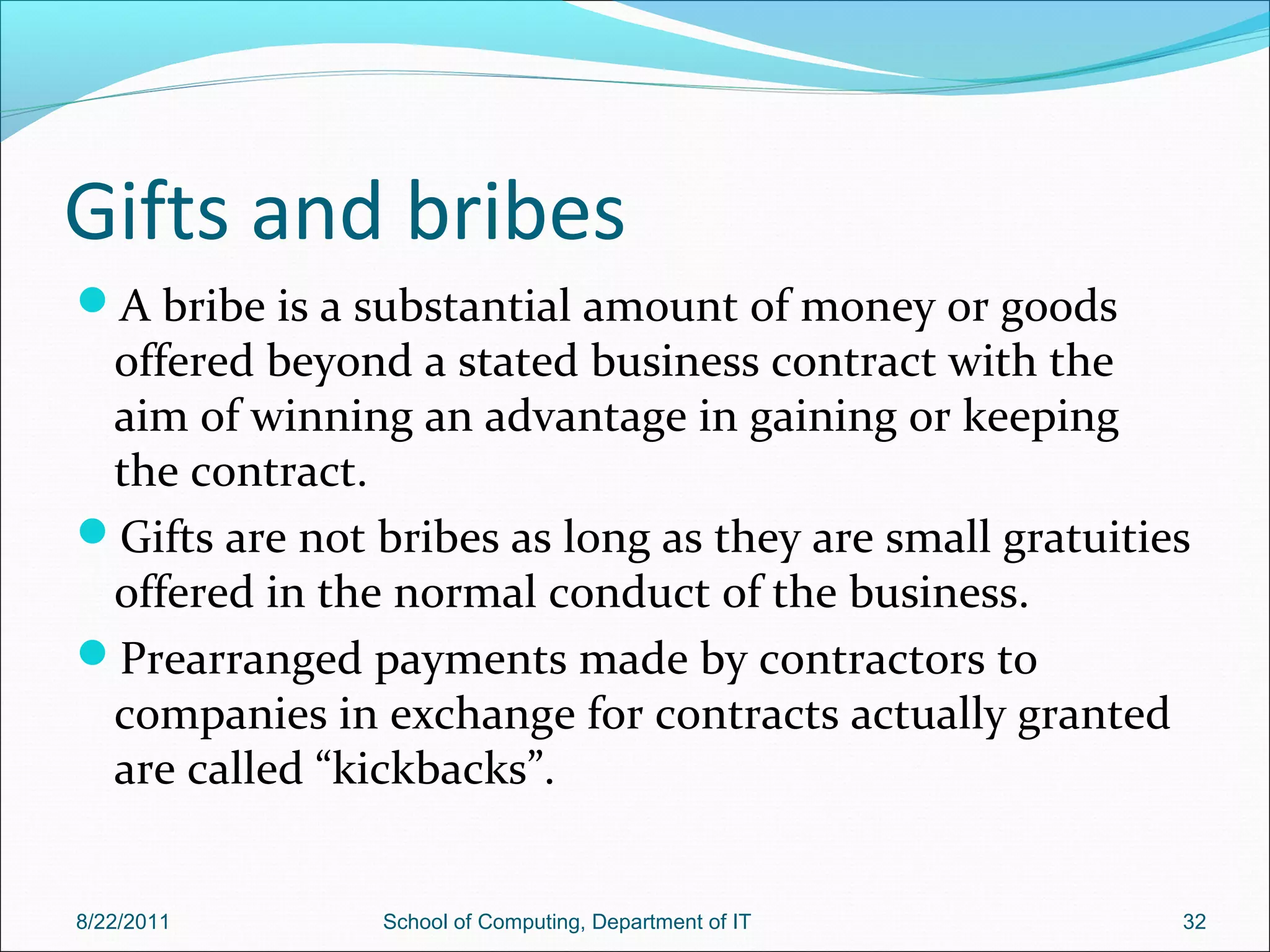 Gifts and bribes
A bribe is a substantial amount of money or goods
offered beyond a stated business contract with the
aim of winning an advantage in gaining or keeping
the contract.
Gifts are not bribes as long as they are small gratuities
offered in the normal conduct of the business.
Prearranged payments made by contractors to
companies in exchange for contracts actually granted
are called “kickbacks”.
8/22/2011 School of Computing, Department of IT 32
 